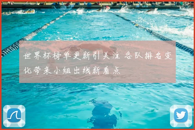世界杯榜单更新引关注 各队排名变化带来小组出线新看点