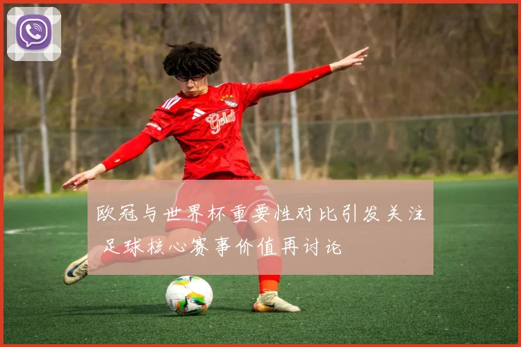 欧冠与世界杯重要性对比引发关注 足球核心赛事价值再讨论