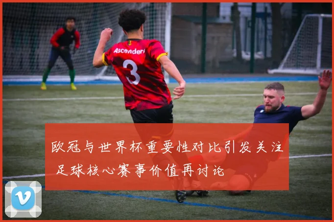 欧冠与世界杯重要性对比引发关注 足球核心赛事价值再讨论