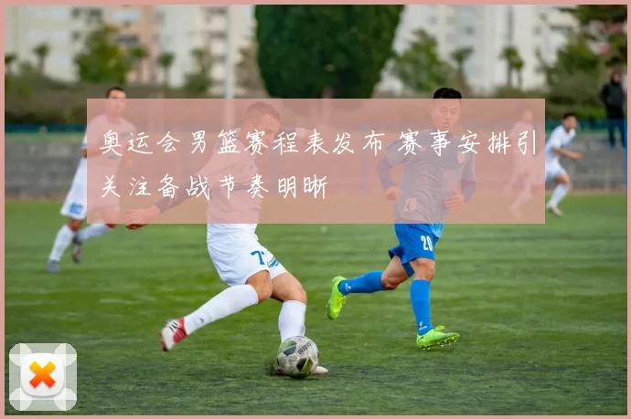 奥运会男篮赛程表发布 赛事安排引关注备战节奏明晰