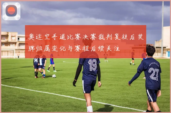 奥运空手道比赛决赛裁判复核后奖牌归属变化与赛程后续关注