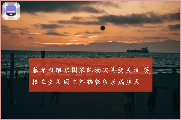 菲尔内维尔国家队场次再受关注 英格兰女足前主帅执教经历成焦点