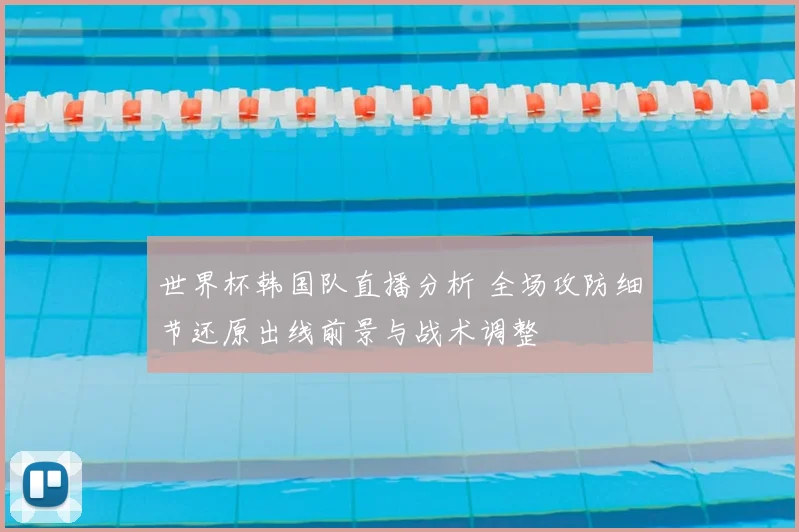 世界杯韩国队直播分析 全场攻防细节还原出线前景与战术调整
