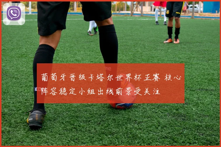 葡萄牙晋级卡塔尔世界杯正赛 核心阵容稳定小组出线前景受关注