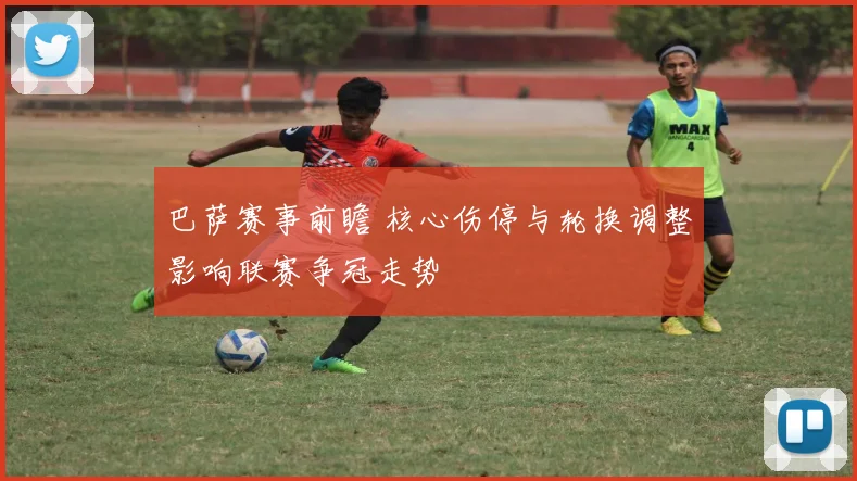 巴萨赛事前瞻 核心伤停与轮换调整影响联赛争冠走势
