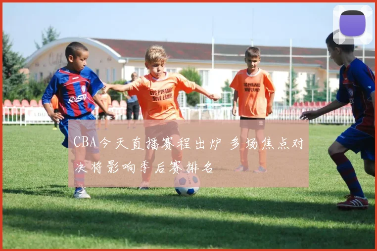 CBA今天直播赛程出炉 多场焦点对决将影响季后赛排名