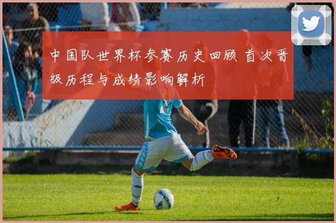 中国队世界杯参赛历史回顾 首次晋级历程与成绩影响解析