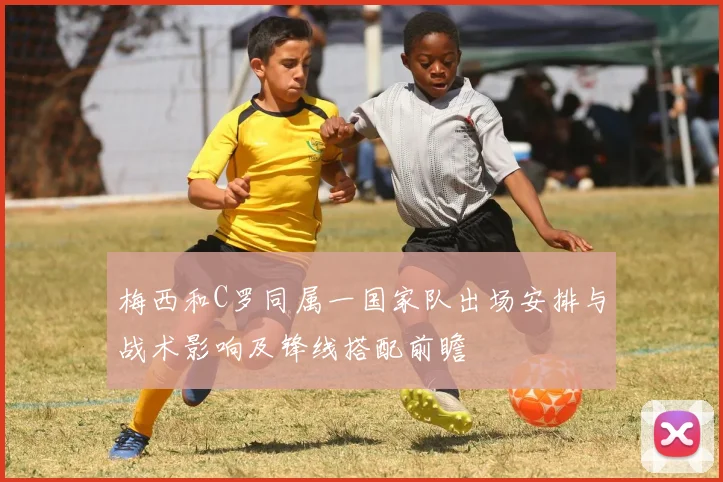 梅西和C罗同属一国家队出场安排与战术影响及锋线搭配前瞻