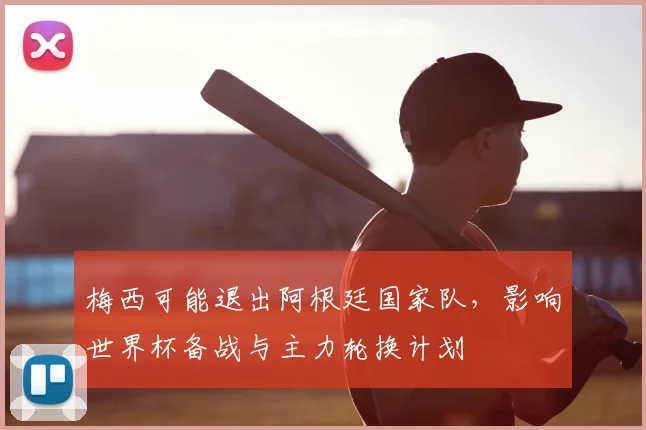 梅西可能退出阿根廷国家队,影响世界杯备战与主力轮换计划