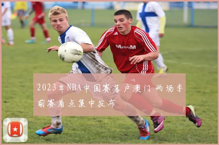 2023年NBA中国赛落户澳门 两场季前赛看点集中发布