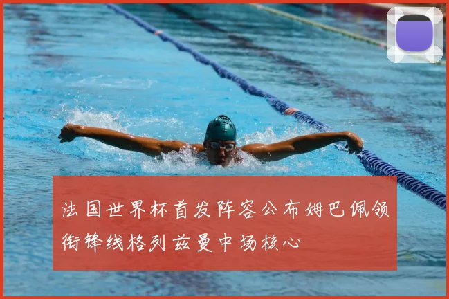 法国世界杯首发阵容公布姆巴佩领衔锋线格列兹曼中场核心