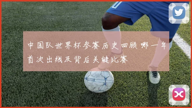 中国队世界杯参赛历史回顾 哪一年首次出线及背后关键比赛