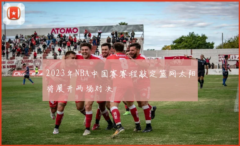 2023年NBA中国赛赛程敲定篮网太阳将展开两场对决