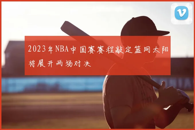 2023年NBA中国赛赛程敲定篮网太阳将展开两场对决