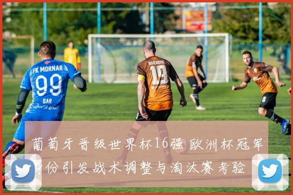 葡萄牙晋级世界杯16强 欧洲杯冠军身份引发战术调整与淘汰赛考验