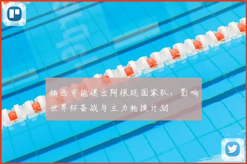 梅西可能退出阿根廷国家队，影响世界杯备战与主力轮换计划