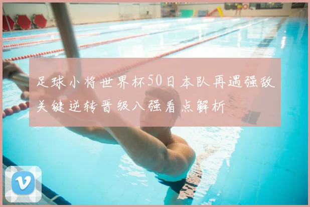 足球小将世界杯50日本队再遇强敌关键逆转晋级八强看点解析