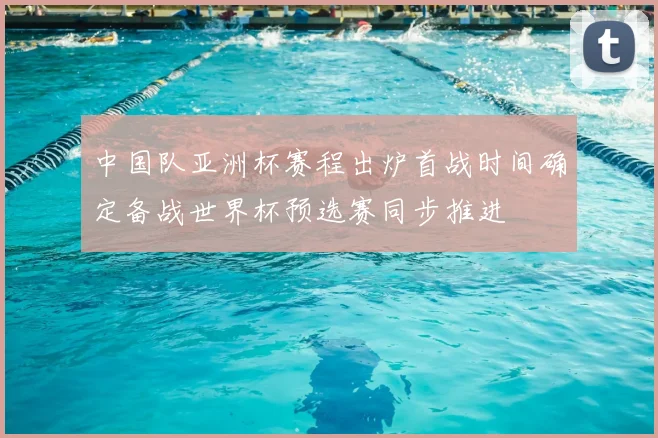 中国队亚洲杯赛程出炉首战时间确定备战世界杯预选赛同步推进