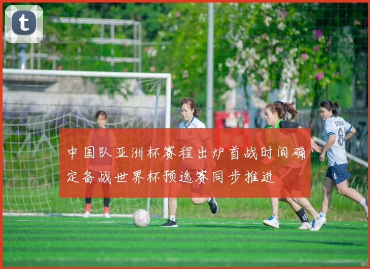 中国队亚洲杯赛程出炉首战时间确定备战世界杯预选赛同步推进