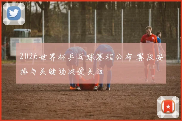 2026世界杯乒乓球赛程公布 赛段安排与关键场次受关注