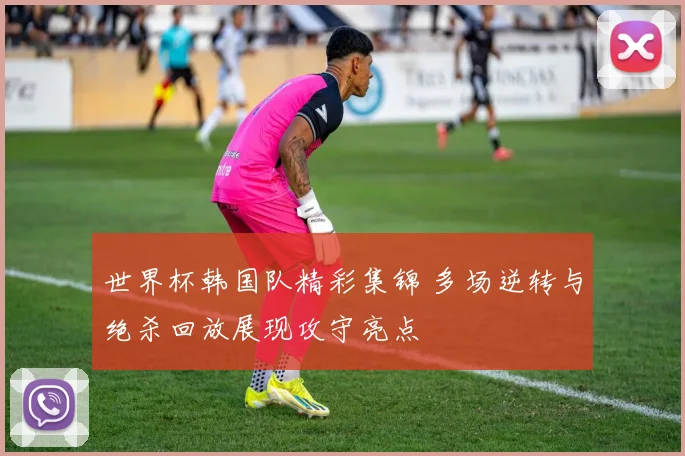 世界杯韩国队精彩集锦 多场逆转与绝杀回放展现攻守亮点