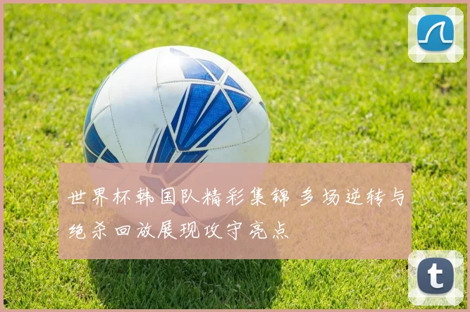 世界杯韩国队精彩集锦 多场逆转与绝杀回放展现攻守亮点