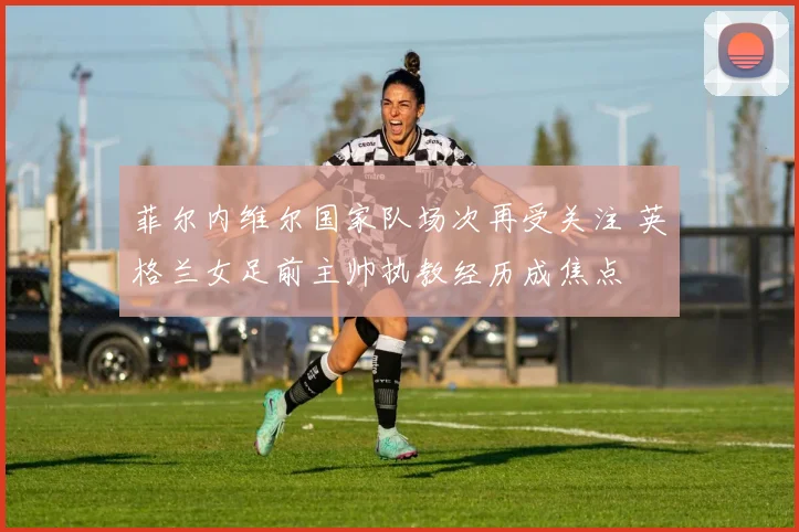 菲尔内维尔国家队场次再受关注 英格兰女足前主帅执教经历成焦点